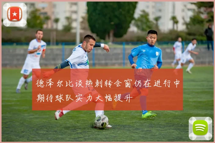 德泽尔比谈热刺转会窗仍在进行中期待球队实力大幅提升