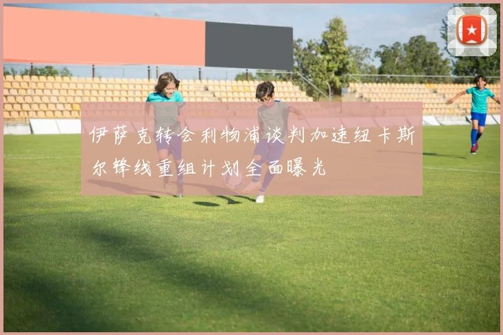 伊萨克转会利物浦谈判加速纽卡斯尔锋线重组计划全面曝光