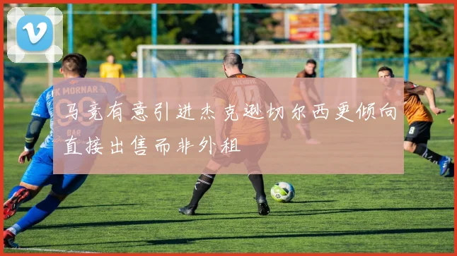 马竞有意引进杰克逊切尔西更倾向直接出售而非外租