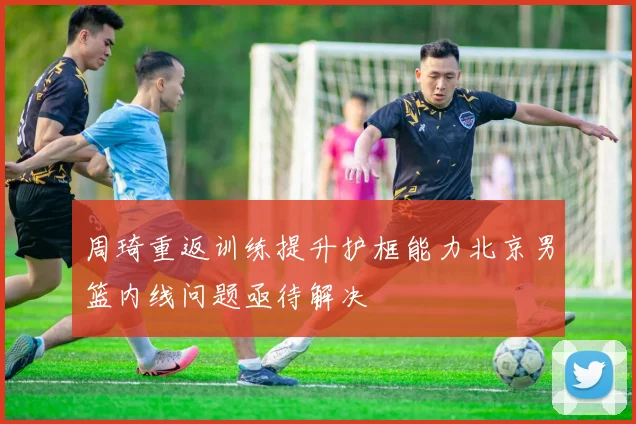 周琦重返训练提升护框能力北京男篮内线问题亟待解决