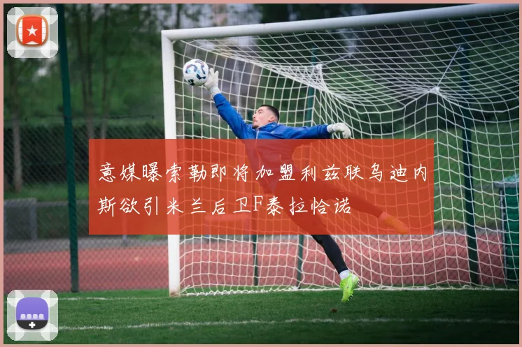 意媒曝索勒即将加盟利兹联乌迪内斯欲引米兰后卫F泰拉恰诺