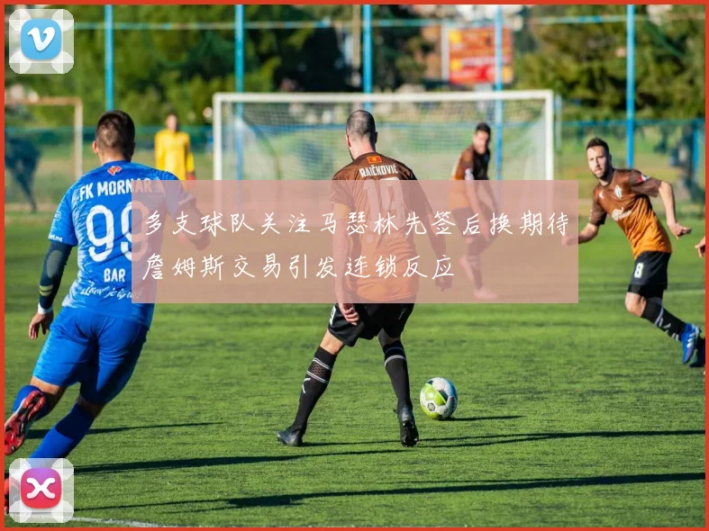 多支球队关注马瑟林先签后换期待詹姆斯交易引发连锁反应
