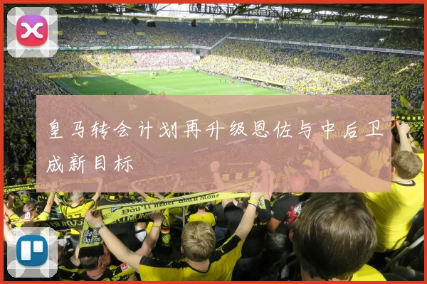 皇马转会计划再升级恩佐与中后卫成新目标